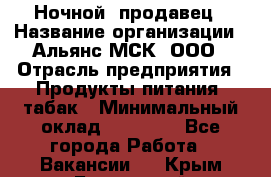 Ночной  продавец › Название организации ­ Альянс-МСК, ООО › Отрасль предприятия ­ Продукты питания, табак › Минимальный оклад ­ 33 000 - Все города Работа » Вакансии   . Крым,Бахчисарай